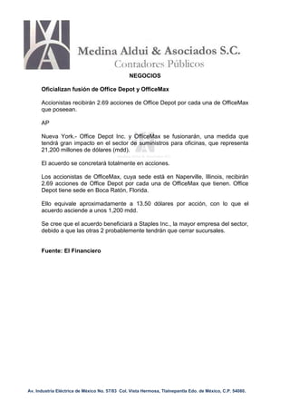 NEGOCIOS

      Oficializan fusión de Office Depot y OfficeMax

      Accionistas recibirán 2.69 acciones de Office Depot por cada una de OfficeMax
      que poseean.

      AP

      Nueva York.- Office Depot Inc. y OfficeMax se fusionarán, una medida que
      tendrá gran impacto en el sector de suministros para oficinas, que representa
      21,200 millones de dólares (mdd).

      El acuerdo se concretará totalmente en acciones.

      Los accionistas de OfficeMax, cuya sede está en Naperville, Illinois, recibirán
      2.69 acciones de Office Depot por cada una de OfficeMax que tienen. Office
      Depot tiene sede en Boca Ratón, Florida.

      Ello equivale aproximadamente a 13.50 dólares por acción, con lo que el
      acuerdo asciende a unos 1,200 mdd.

      Se cree que el acuerdo beneficiará a Staples Inc., la mayor empresa del sector,
      debido a que las otras 2 probablemente tendrán que cerrar sucursales.


      Fuente: El Financiero




Av. Industria Eléctrica de México No. 57/83 Col. Vista Hermosa, Tlalnepantla Edo. de México, C.P. 54080.
 