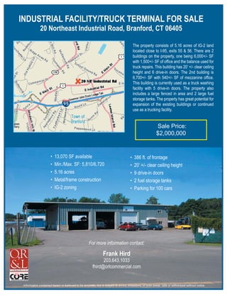 INDUSTRIAL FACILITY/TRUCK TERMINAL FOR SALE
              20 Northeast Industrial Road, Branford, CT 06405

                                                                                         The property consists of 5.16 acres of IG-2 land
                                                                                         located close to I-95, exits 55 & 56. There are 2
                                                                                         buildings on the property, one being 6,000+/- SF
                                                                                         with 1,500+/- SF of ofﬁce and the balance used for
                                                                                         truck repairs. This building has 20’ +/- clear ceiling
                                                                                         height and 6 drive-in doors. The 2nd building is
                                                                                         6,700+/- SF with 540+/- SF of mezzanine ofﬁce.
                                                                                         This building is currently used as a truck washing
                                                                                         facility with 5 drive-in doors. The property also
                                                                                         includes a large fenced in area and 2 large fuel
                                                                                         storage tanks. The property has great potential for
                                                                                         expansion of the existing buildings or continued
                                                                                         use as a trucking facility.


                                                                                                          Sale Price:
                                                                                                          $2,000,000


                      •   13,070 SF available                                        •   386 ft. of frontage
                      •   Min./Max. SF: 5,810/6,720                                  •   20’ +/- clear ceiling height
                      •   5.16 acres                                                 •   9 drive-in doors
                      •   Metal/frame construction                                   •   2 fuel storage tanks
                      •   IG-2 zoning                                                •   Parking for 100 cars




                                                    For more information contact:

                                                                Frank Hird
                                                             203.643.1033
                                                       fhird@orlcommercial.com


 Information contained herein is believed to be accurate, but is subject to errors, omissions, or prior lease, sale or withdrawal without notice.
 