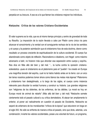 Conferencia: Nietzsche; del Crepúsculo de los ídolos a la Voluntad de poder. Dr. Adolfo Vásquez Rocca 10
perpetúe en su bravura. A eso es a lo que llaman los cristianos mejorar los individuos.
Nietzsche: Crítica de los valores Cristiano-Occidentales
El valor supremo es la vida, que es al mismo tiempo principio y centro de gravedad de toda
su filosofía. La imposición de la razón llevada a cabo por Platón como única vía para
alcanzar el conocimiento y la verdad con el consiguiente rechazo de la vía de los sentidos
y el cuerpo y la posterior asimilación que el cristianismo hizo de esta doctrina, dieron como
resultado un proceso creciente de espiritualización de la cultura occidental. El cuerpo fue
abandonado como objeto de reflexión. Racionalismo e idealismo, con Hegel como máximo
adversario a batir, no hicieron más que ahondar esa separación entre cuerpo y espíritu.
Nos dice en Más allá del bien y del mal: “... la lucha contra la opresión cristiano-
eclesiástica –pues el cristianismo es el platonismo para el “pueblo”- ha creado en Europa
una magnífica tensión del espíritu, cual no la había habido antes en la tierra: con un arco
tan tenso nosotros podemos tomar ahora como blanco las metas más lejanas” Platonismo
y cristianismo han deslegitimado, a lo largo de los siglos, el cuerpo como instancia
relevante para dilucidar la verdad humana y construir su historia. Las grandes religiones
son “religiones de los dolientes, de los enfermos, de los débiles. La moral es hoy en
Europa moral de animal de rebaño” (Más allá del bien y del mal) “Nietzsche somete
ciertamente todo el pasado cultural a su crítica demoledora. Al atacar tan ampliamente lo
anterior, al poner así radicalmente en cuestión el pasado de Occidente, Nietzsche se
separó de antemano de los moralizantes “críticos de la época” que estuvieron en boga en
el siglo XIX. No sólo se enfrenta de manera crítica al pasado, sino que dicta, además, una
condenación; invierte los valores occidentales, posee una voluntad de futuro, un programa,
 