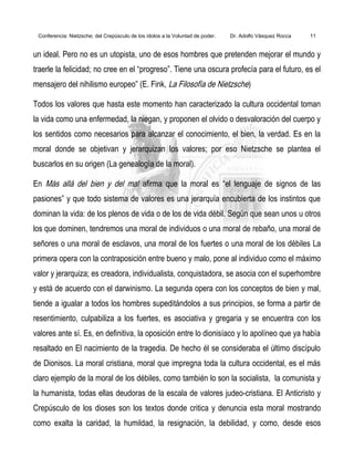 Conferencia: Nietzsche; del Crepúsculo de los ídolos a la Voluntad de poder. Dr. Adolfo Vásquez Rocca 11
un ideal. Pero no es un utopista, uno de esos hombres que pretenden mejorar el mundo y
traerle la felicidad; no cree en el “progreso”. Tiene una oscura profecía para el futuro, es el
mensajero del nihilismo europeo” (E. Fink, La Filosofía de Nietzsche)
Todos los valores que hasta este momento han caracterizado la cultura occidental toman
la vida como una enfermedad, la niegan, y proponen el olvido o desvaloración del cuerpo y
los sentidos como necesarios para alcanzar el conocimiento, el bien, la verdad. Es en la
moral donde se objetivan y jerarquizan los valores; por eso Nietzsche se plantea el
buscarlos en su origen (La genealogía de la moral).
En Más allá del bien y del mal afirma que la moral es “el lenguaje de signos de las
pasiones” y que todo sistema de valores es una jerarquía encubierta de los instintos que
dominan la vida: de los plenos de vida o de los de vida débil. Según que sean unos u otros
los que dominen, tendremos una moral de individuos o una moral de rebaño, una moral de
señores o una moral de esclavos, una moral de los fuertes o una moral de los débiles La
primera opera con la contraposición entre bueno y malo, pone al individuo como el máximo
valor y jerarquiza; es creadora, individualista, conquistadora, se asocia con el superhombre
y está de acuerdo con el darwinismo. La segunda opera con los conceptos de bien y mal,
tiende a igualar a todos los hombres supeditándolos a sus principios, se forma a partir de
resentimiento, culpabiliza a los fuertes, es asociativa y gregaria y se encuentra con los
valores ante sí. Es, en definitiva, la oposición entre lo dionisíaco y lo apolíneo que ya había
resaltado en El nacimiento de la tragedia. De hecho él se consideraba el último discípulo
de Dionisos. La moral cristiana, moral que impregna toda la cultura occidental, es el más
claro ejemplo de la moral de los débiles, como también lo son la socialista, la comunista y
la humanista, todas ellas deudoras de la escala de valores judeo-cristiana. El Anticristo y
Crepúsculo de los dioses son los textos donde critica y denuncia esta moral mostrando
como exalta la caridad, la humildad, la resignación, la debilidad, y como, desde esos
 