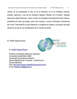 Conferencia: Nietzsche; del Crepúsculo de los ídolos a la Voluntad de poder. Dr. Adolfo Vásquez Rocca 12
valores, se ha secuestrado la vida, se la ha sofocado, se la ha intentado controlar,
anticipar, aprisionar, y por eso es necesario negarlos “filosofar con el martillo”, aniquilar
todos esos viejos fantasmas, y llevar a cabo una verdadera transvaloración de los mismos,
cambiarlos por otros que tengan como valor supremo y rector la afirmación incondicional
de la vida. Toda filosofía es para Nietzsche un problema de valores y la posición de estos
valores en la vida es una manifestación de la voluntad de poder.
Dr. Adolfo Vásquez Rocca
Dr. Adolfo Vásquez Rocca
Pontificia Universidad Católica de Valparaíso
Universidad Andrés Bello UNAB
Universidad Complutense de Madrid
Eastern Mediterranean University – Academia.edu
Escuela Matríztica
Web: http://www.danoex.net/adolfovasquezrocca.html
E-mail: adolfovrocca@gmail.com
 