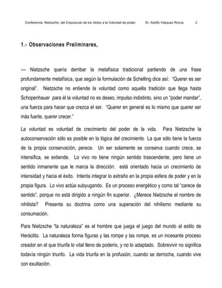 Conferencia: Nietzsche; del Crepúsculo de los ídolos a la Voluntad de poder. Dr. Adolfo Vásquez Rocca 2
1.- Observaciones Preliminares,
–– Nietzsche quería derribar la metafísica tradicional partiendo de una frase
profundamente metafísica, que según la formulación de Schelling dice así: “Querer es ser
original”. Nietzsche no entiende la voluntad como aquella tradición que llega hasta
Schopenhauer para él la voluntad no es deseo, impulso indistinto, sino un “poder mandar”,
una fuerza para hacer que crezca el ser. “Querer en general es lo mismo que querer ser
más fuerte, querer crecer.”
La voluntad es voluntad de crecimiento del poder de la vida. Para Nietzsche la
autoconservación sólo es posible en la lógica del crecimiento La que sólo tiene la fuerza
de la propia conservación, perece. Un ser solamente se conserva cuando crece, se
intensifica, se extiende. Lo vivo no tiene ningún sentido trascendente, pero tiene un
sentido inmanente que le marca la dirección: está orientado hacia un crecimiento de
intensidad y hacia el éxito. Intenta integrar lo extraño en la propia esfera de poder y en la
propia figura. Lo vivo actúa subyugando. Es un proceso energético y como tal “carece de
sentido”, porque no está dirigido a ningún fin superior. ¿Merece Nietzsche el nombre de
nihilista? Presenta su doctrina como una superación del nihilismo mediante su
consumación.
Para Nietzsche “la naturaleza” es el hombre que juega el juego del mundo al estilo de
Heráclito. La naturaleza forma figuras y las rompe y las rompe, es un incesante proceso
creador en el que triunfa lo vital lleno de poderío, y no lo adaptado. Sobrevivir no significa
todavía ningún triunfo. La vida triunfa en la profusión, cuando se derrocha, cuando vive
con exultación.
 