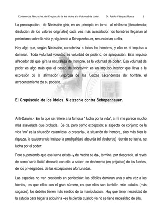 Conferencia: Nietzsche; del Crepúsculo de los ídolos a la Voluntad de poder. Dr. Adolfo Vásquez Rocca 3
La preocupación de Nietzsche giró, en un principio en torno al nihilismo [decadencia;
disolución de los valores originales] cada vez más avasallador; los hombres llegarían al
pesimismo sobre la vida y, siguiendo a Schopenhauer, renunciarían a ella.
Hay algo que, según Nietzsche, caracteriza a todos los hombres, y ello es el impulso a
dominar. Toda voluntad voluntad es voluntad de poderío, de apropiación. Este impulso
alrededor del que gira la naturaleza del hombre, es la voluntad de poder. Esa voluntad de
poder es algo más que el deseo de sobrevivir; es un impulso interior que lleva a la
expresión de la afirmación vigorosa de las fuerzas ascendentes del hombre, el
acrecentamiento de su poderío.
El Crepúsculo de los ídolos. Nietzsche contra Schopenhauer.
Anti-Darwin.- En lo que se refiere a la famosa “ lucha por la vida”, a mí me parece mucho
más aseverada que probada. Se da, pero como excepción; el aspecto de conjunto de la
vida “no” es la situación calamitosa -o precaria-, la situación del hombre, sino más bien la
riqueza, la exuberancia incluso la prodigalidad absurda (el desborde) -donde se lucha, se
lucha por el poder.
Pero suponiendo que esa lucha exista -y de hecho se da-, termina, por desgracia, al revés
de como 'sería lícito' desearlo con ella: a saber, en detrimento (en prejuicio) de los fuertes,
de los privilegiados, de las excepciones afortunadas.
Las especies no van creciendo en perfección: los débiles dominan una y otra vez a los
fuertes, -es que ellos son el gran número, es que ellos son también más astutos (más
sagaces); los débiles tienen más sentido de la manipulación. Hay que tener necesidad de
la astucia para llegar a adquirirla –se la pierde cuando ya no se tiene necesidad de ella.
 