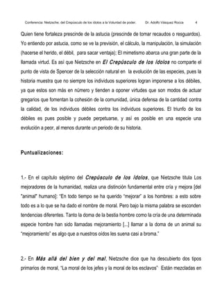 Conferencia: Nietzsche; del Crepúsculo de los ídolos a la Voluntad de poder. Dr. Adolfo Vásquez Rocca 4
Quien tiene fortaleza prescinde de la astucia (prescinde de tomar recaudos o resguardos).
Yo entiendo por astucia, como se ve la previsión, el cálculo, la manipulación, la simulación
(hacerse el herido, el débil, para sacar ventaja); El mimetismo abarca una gran parte de la
llamada virtud. Es así que Nietzsche en El Crepúsculo de los ídolos no comparte el
punto de vista de Spencer de la selección natural en la evolución de las especies, pues la
historia muestra que no siempre los individuos superiores logran imponerse a los débiles,
ya que estos son más en número y tienden a oponer virtudes que son modos de actuar
gregarios que fomentan la cohesión de la comunidad, única defensa de la cantidad contra
la calidad, de los individuos débiles contra los individuos superiores. El triunfo de los
débiles es pues posible y puede perpetuarse, y así es posible en una especie una
evolución a peor, al menos durante un periodo de su historia.
Puntualizaciones:
1.- En el capítulo séptimo del Crepúsculo de los ídolos, que Nietzsche titula Los
mejoradores de la humanidad, realiza una distinción fundamental entre cría y mejora [del
"animal" humano]: “En todo tiempo se ha querido “mejorar” a los hombres: a esto sobre
todo es a lo que se ha dado el nombre de moral. Pero bajo la misma palabra se esconden
tendencias diferentes. Tanto la doma de la bestia hombre como la cría de una determinada
especie hombre han sido llamadas mejoramiento [...] llamar a la doma de un animal su
“mejoramiento” es algo que a nuestros oídos les suena casi a broma.”
2.- En Más allá del bien y del mal, Nietzsche dice que ha descubierto dos tipos
primarios de moral, “La moral de los jefes y la moral de los esclavos”.
Están mezcladas en
 