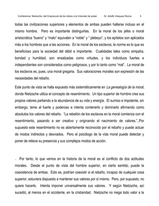 Conferencia: Nietzsche; del Crepúsculo de los ídolos a la Voluntad de poder. Dr. Adolfo Vásquez Rocca 5
todas las civilizaciones superiores y elementos de ambas pueden hallarse incluso en el
mismo hombre. Pero es importante distinguirlas. En la moral de los jefes o moral
aristocrática “bueno” y “malo” equivalen a “noble” y “ plebeyo”, y los epítetos son aplicados
más a los hombres que a las acciones. En la moral de los esclavos, la norma es lo que es
beneficioso para la sociedad del débil e importante. Cualidades tales como simpatía,
bondad y humildad, son ensalzadas como virtudes, y los individuos fuertes e
independientes son considerados como peligrosos, y por lo tanto como “mal”. La moral de
los esclavos es, pues, una moral gregaria. Sus valoraciones morales son expresión de las
necesidades del rebaño.
Este punto de vista se halla expuesto más sistemáticamente en La genealogía de la moral,
donde Nietzsche utiliza el concepto de resentimiento. Un tipo superior de hombre crea sus
propios valores partiendo e la abundancia de su vida y energía. El sumiso e impotente, sin
embargo, teme al fuerte y poderoso e intenta contenerlo y dominarlo afirmando como
absolutos los valores del rebaño. “La rebelión de los esclavos en la moral comienza con el
resentimiento, pasando a ser creativo y originando el nacimiento de valores.”..Por
supuesto este resentimiento no es abiertamente reconocido por el rebaño y puede actuar
de modos indirectos y desviados. Pero el psicólogo de la vida moral puede detectar y
poner de relieve su presencia y sus complejos modos de acción.
− Por tanto, lo que vemos en la historia de la moral es el conflicto de dos actitudes
morales. Desde el punto de vista del hombre superior, en cierto sentido, puede la
coexistencia de ambas. Esto es, podrían coexistir si el rebaño, incapaz de cualquier cosa
superior, estuviera dispuesto a mantener sus valores por sí mismo. Pero, por supuesto, no
quiere hacerlo. Intenta imponer universalmente sus valores. Y según Nietzsche, así
sucedió, al menos en el occidente, en la cristiandad. Nietzsche no niega todo valor a la
 