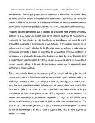 Conferencia: Nietzsche; del Crepúsculo de los ídolos a la Voluntad de poder. Dr. Adolfo Vásquez Rocca 6
moral cristiana. Admite, por ejemplo, que ha contribuido al refinamiento del hombre. Pero
ve en ella, al mismo tiempo, una expresión del resentimiento característico del instinto del
rebaño, o moral de los esclavos. Y el mismo resentimiento es atribuido a los movimientos
democráticos y socialistas que Nietzsche interpreta como consecuencias del cristianismo.
Nietzsche sostiene, por lo tanto, que el concepto de un sistema moral uniforme universal y
absoluto, va a ser rechazado, pues la moral de los esclavos es el fruto del resentimiento y
representa la visa inferior, la vida humillante, la degradación, así como la moral
aristocrática representa el movimiento de la vida superior. Y en lugar del concepto de un
sistema moral universal y absoluto (o de diferentes clases de valores, si cada clase se
considerara abarcando a todos los miembros de la sociedad) podemos establecer el
concepto de una graduación de rango entre los diferentes tipos de moral. El rebaño tiene
a su disposición su propia clase de valores, ya que no posee la fuerza de imponerlos al
hombre superior artífice, a la vez, de sus propios valores que le capacitarán para
trascender su actual condición.
Por lo tanto, cuando Nietzsche habla de una posición más allá del bien y del mal, está
pensando en superar la llamada moral del rebaño, que en su opinión reduce a todos a un
nivel vulgar, favorece la mediocridad e impide el desarrollo de un tipo superior de hombre.
No quiere decir que deba abandonar todo respeto a los valores, ni que toda autolimitación
deba ser arrojada por la borda. El hombre que rechaza la fuerza valiosa de lo que
normalmente se llama moral puede ser tan débil y degenerado que se destruya a sí
mismo. Solamente el tipo superior de hombre puede ir con seguridad más allá del bien y
del mal, en el sentido en que se usan estos términos en la moral del resentimiento. Y lo
hace así para crear valores que serán, a la vez, una expresión de vida superior y un medio
de intentar trascenderse a sí mismo hacia el superhombre, hacia un nivel superior de
existencia humana.
 