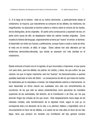 Conferencia: Nietzsche; del Crepúsculo de los ídolos a la Voluntad de poder. Dr. Adolfo Vásquez Rocca 7
3.- A lo largo de la historia -éste es su motivo dominante-, y particularmente desde el
cristianismo, la mayoría, que naturalmente se compone de los débiles, los mediocres, los
insignificantes, ha alcanzado el dominio externo e interno sobre la minoría de los fuertes,
de los distinguidos, de los originales. En parte como consecuencia y expresión de eso, en
parte como causa de ello, se desplazaron todos los valores morales originales. Como
muestra la historia del lenguaje, originariamente se tenía por “bueno” el vencer, el dominar,
el desarrollar con éxito sus fuerzas y perfecciones, aunque fuese a costa a costa de otros;
el malo era el vencido, el débil, el vulgar. Estos valores han sido alterados por las
tendencias democrático-altruistas, que donde se expresan con más claridad en el
cristianismo.
Desde entonces el bueno era el no egoísta, el que renunciaba a imponerse, el que quería
vivir para otros, para los débiles, los pobres, los caídos; y éstos, los que sufren, los que
carecen, los que no logran imponerse, eran los “buenos”, los bienaventurados a quienes
quedaba reservado el reino del Señor. La consecuencia de ello es que hasta los fuertes,
los destinados por la naturaleza a mandar, los independientes externa e internamente, no
osan desarrollar en forma natural sus cualidades sino sólo con remordimientos de
conciencia, de los que sólo se salvan presentándose como ejecutores de mandatos
superiores de las autoridades, del derecho, de la Constitución o de Dios; así, los que
dominan fingen las virtudes de los que sirven. Este desplazamiento hacia abajo de los
intereses morales, esta transformación de la dignidad moral, según la cual ya no
corresponde ésta a la elevación de la vida, a su plenitud, belleza y originalidad, sino al
renunciamiento en favor de los débiles, a la cesión de los más altos en favor de los más
bajos, tiene que producir sin remedio una humillación del tipo general humano
 