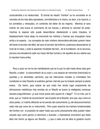 Conferencia: Nietzsche; del Crepúsculo de los ídolos a la Voluntad de poder. Dr. Adolfo Vásquez Rocca 8
conduciéndolo a la mediocridad. El animal de rebaño “hombre” se ha convertido en el
vencedor de los más altos ejemplares, convirtiéndose a sí mismo, es decir, a la mayoría, a
los sometidos y retrasados, en contenido del deber de los mejores. Mientras el sano
instinto de vida busca el crecimiento de las fuerzas y alimenta la voluntad de poder,
mientras la especie sólo puede desarrollarse obedeciendo a estos impulsos, el
desplazamiento hacia abajo ha enervando los instintos y fuerzas que empujaban hacia
arriba a la especie. Los conceptos de valor cristiano democrático-altruistas quieren hacer
del fuerte el servidor del débil, del sano el servidor del enfermo, poderosos descenderían al
nivel de la masa, y toda la aparente moralidad del bien., de la humillación, de la renuncia,
provoca una decadencia cada vez mayor del tipo humano y de aquellos de sus valores que
lo impulsan hacia arriba.
− Poco a poco se me ha ido manifestando qué es lo que ha sido hasta ahora toda gran
filosofía, a saber: la autoconfesión de su autor y una especie de memories [memorias] no
queridas y no advertidas; asimismo, que las intenciones morales (o inmortales) han
constituido en toda filosofía el auténtico germen vital del que ha brotado siempre la planta
entera. De hecho, para aclarar de qué modo han tenido lugar propiamente las
afirmaciones metafísicas más remotas de un filósofo es bueno (e inteligente) comenzar
siempre preguntándose: ¿a qué moral quiere esto (quiere él -) llegar? Yo no creo, por lo
tanto, que un “instinto de conocimiento” sea el padre de la filosofía, sino que, aquí como en
otras partes, un instinto diferente se ha servido del conocimiento (¡y del desconocimiento!)
nada más que como de un instrumento. Pero quien examine los instintos fundamentales
del hombre con el propósito de saber hasta que punto precisamente ellos pueden haber
actuado aquí como genios (o demonios o duendes -) inspiradores encontrará que todos
ellos han hecho ya alguna vez filosofía, - y que a cada uno de ellos le gustaría mucho
 