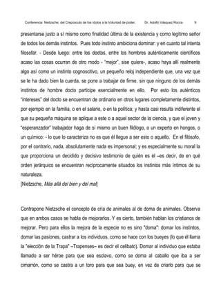 Conferencia: Nietzsche; del Crepúsculo de los ídolos a la Voluntad de poder. Dr. Adolfo Vásquez Rocca 9
presentarse justo a sí mismo como finalidad última de la existencia y como legítimo señor
de todos los demás instintos. Pues todo instinto ambiciona dominar: y en cuanto tal intenta
filosofar. - Desde luego: entre los doctos, entre los hombres auténticamente científicos
acaso las cosas ocurran de otro modo - “mejor”, sise quiere-, acaso haya allí realmente
algo así como un instinto cognoscitivo, un pequeño reloj independiente que, una vez que
se le ha dado bien la cuerda, se pone a trabajar de firme, sin que ninguno de los demás
instintos de hombre docto participe esencialmente en ello. Por esto los auténticos
“intereses” del docto se encuentran de ordinario en otros lugares completamente distintos,
por ejemplo en la familia, o en el salario, o en la política; y hasta casi resulta indiferente el
que su pequeña máquina se aplique a este o a aquel sector de la ciencia, y que el joven y
“esperanzador” trabajador haga de sí mismo un buen filólogo, o un experto en hongos, o
un químico: - lo que lo caracteriza no es que él llegue a ser esto o aquello. En el filósofo,
por el contrario, nada, absolutamente nada es impersonal; y es especialmente su moral la
que proporciona un decidido y decisivo testimonio de quién es él –es decir, de en qué
orden jerárquico se encuentran recíprocamente situados los instintos más íntimos de su
naturaleza.
[Nietzsche, Más allá del bien y del mal]
Contrapone Nietzsche el concepto de cría de animales al de doma de animales. Observa
que en ambos casos se habla de mejorarlos. Y es cierto, también hablan los cristianos de
mejorar. Pero para ellos la mejora de la especie no es sino "doma": domar los instintos,
domar las pasiones, castrar a los individuos, como se hace con los bueyes (lo que él llama
la "elección de la Trapa" –Trapenses– es decir el celibato). Domar al individuo que estaba
llamado a ser héroe para que sea esclavo, como se doma al caballo que iba a ser
cimarrón, como se castra a un toro para que sea buey, en vez de criarlo para que se
 