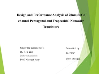 Design and Performance Analysis of 20nm Si/Ge
channel Pentagonal and Trapezoidal Nanowire
Transistors
Submitted by :
JAIDEV
ECE 1312088
Under the guidance of :
Dr. S. S. Gill
(Hod of ECE department)
Prof. Navneet Kaur
 