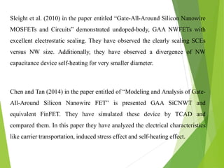 Sleight et al. (2010) in the paper entitled “Gate-All-Around Silicon Nanowire
MOSFETs and Circuits” demonstrated undoped-body, GAA NWFETs with
excellent electrostatic scaling. They have observed the clearly scaling SCEs
versus NW size. Additionally, they have observed a divergence of NW
capacitance device self-heating for very smaller diameter.
Chen and Tan (2014) in the paper entitled of “Modeling and Analysis of Gate-
All-Around Silicon Nanowire FET” is presented GAA SiCNWT and
equivalent FinFET. They have simulated these device by TCAD and
compared them. In this paper they have analyzed the electrical characteristics
like carrier transportation, induced stress effect and self-heating effect.
 
