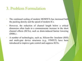 3. Problem Formulation
• The continued scaling of modern MOSFETs has increased both
the packing density and the speed of modern ICs.
• However, the reduction of channel length below a critical
dimension often leads to a commensurate increase in the short
channel effects (SCEs), such as drain-induced barrier lowering
(DIBL) .
• A number of technologies, such as, Silicon-On- Insulator (SOI)
and multi-gate device structures (e.g., FINFET) have been
introduced to improve gate control and suppress SCEs.
 