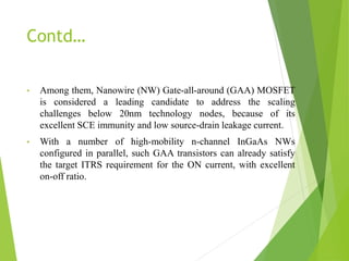 Contd…
• Among them, Nanowire (NW) Gate-all-around (GAA) MOSFET
is considered a leading candidate to address the scaling
challenges below 20nm technology nodes, because of its
excellent SCE immunity and low source-drain leakage current.
• With a number of high-mobility n-channel InGaAs NWs
configured in parallel, such GAA transistors can already satisfy
the target ITRS requirement for the ON current, with excellent
on-off ratio.
 