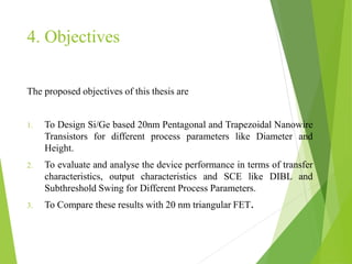 4. Objectives
The proposed objectives of this thesis are
1. To Design Si/Ge based 20nm Pentagonal and Trapezoidal Nanowire
Transistors for different process parameters like Diameter and
Height.
2. To evaluate and analyse the device performance in terms of transfer
characteristics, output characteristics and SCE like DIBL and
Subthreshold Swing for Different Process Parameters.
3. To Compare these results with 20 nm triangular FET.
 