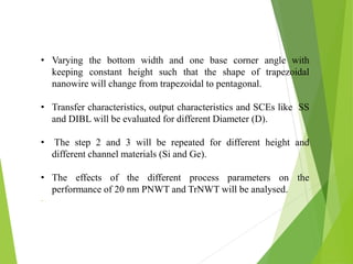 • Varying the bottom width and one base corner angle with
keeping constant height such that the shape of trapezoidal
nanowire will change from trapezoidal to pentagonal.
• Transfer characteristics, output characteristics and SCEs like SS
and DIBL will be evaluated for different Diameter (D).
• The step 2 and 3 will be repeated for different height and
different channel materials (Si and Ge).
• The effects of the different process parameters on the
performance of 20 nm PNWT and TrNWT will be analysed.
.
 
