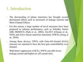 1. Introduction
• The downscaling of planar transistors has brought several
detrimental effects such as increment of leakage currents and
Short Channel Effects.
• For this reason, a large number of novel structures have been
proposed to enhance performance, such as Schottky barrier
(SB) MOSFETs (Park et al., 2002), Fin-FET (Chauan et al.,
2010) and GAA silicon nanowire transistors (NWTs) (Zang et
al., 2010).
• Among these devices, NWTs with Gate-All-Around (GAA)
structure are reported to have the best gate controllability over
channel.
• With better suppression of SCEs, NWTs can offer lower
leakage current and higher on–off current ratio.
 
