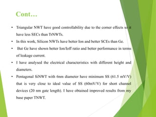 • Triangular NWT have good controllability due to the corner effects so it
have less SECs than TrNWTs.
• In this work, Silicon NWTs have better Ion and better SCEs than Ge.
• But Ge have shown better Ion/Ioff ratio and better performance in terms
of leakage current.
• I have analysed the electrical characteristics with different height and
diameters.
• Pentagonal SiNWT with 6nm diameter have minimum SS (61.5 mV/V)
that is very close to ideal value of SS (60mV/V) for short channel
devices (20 nm gate length). I have obtained improved results from my
base paper TNWT.
Cont…
 