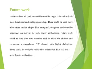 In future these all devices could be used in single chip and make it
more functional and multipurpose chip. There could be used more
other cross section shapes like hexagonal, octagonal and could be
improved Ion current for high power applications. Future work
could be done with new materials such as SiGe NW channel and
compound semiconductor NW channel with high-k dielectrics.
There could be designed with other orientation like 110 and 111
according to application.
Future work
 
