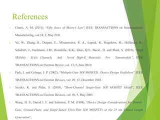 References
1. Charis, A. M. (2011), “Fifty Years of Moore’s Law”, IEEE TRANSACTIONS on Semiconductor
Manufacturing, vol.24, 2, May 2011.
2. Yu, W., Zhang, B., Durgun, E., Minamisawa, R. A., Luptak, R., Hagedorn, M., Holländer, B.,
Schubert, J., Hartmann, J.M., Bourdelle, K.K., Zhao, Q.T., Buca1, D. and Mant, S. (2010), “High
Mobility Si-Ge Channels And Novel High-K Materials For Nanomosfets”, IEEE
TRANSACTIONS on Electron Device, vol. 13, 5, June 2010.
3. Park, J. and Colinge, J. P. (2002), “Multiple-Gate SOI MOSFETs: Device Design Guidelines”, IEEE
TRANSACTIONS on Electron Devices, vol. 49, 12, December 2002.
4. Suzuki, K. and Pidin, S. (2003), “Short-Channel Single-Gate SOI MOSFET Model”, IEEE
TRANSACTIONS on Electron Devices, vol. 50, 5, May 2003.
5. Wong, H. S., David J. F. and Solomon, P. M. (1998), “Device Design Considerations for Double-
Gate, Ground-Plane, and Single-Gated Ultra-Thin SOI MOSFET's at the 25 nm Chnnel Length
Generation”,
 