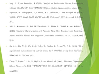 6. Jung, H. K. and Dimitrijev, S. (2006), “Analysis of Subthreshold Carrier Transport for
Ultimate DGMOSFET”, IEEE TRANSACTIONS on Electron Devices, vol. 53, 4, April 2006.
7. Paydavosi, N., Venugopalan, S., Chauhan, Y. S., Jandhyala, S. and Niknejad, M. (2013),
“BSIM - SPICE Models Enable FinFET and UTB IC Designs”, IEEE Acess, vol. 1, 8, May
2013.
8. Sato, S., Kamimura, H., Arai, H., Kakushima, K., Ahmet, P., Ohmori, K. and Keisaku Y.
(2010), “Electrical Characterization of Si Nanowire Field-Effect Transistors with Semi Gate-
Around Structure Suitable For Integration”, Solid State Electronics, vol. 54, 525-528, May
2010.
9. Gu, J. J., Liu, Y. Q., Wu, Y. Q., Colby, R., Gordon, R. G. and Ye, P. D. (2011), “First
Experimental Demonstration of Gate-all-around III-V MOSFETs by Top-down Approach”,
IEDM, vol. 11, 770, June 2011.
10. Zheng, Y., Rivas, C., Lake, R., Boykin, B. and Klimeck, G. (2005), “Electronic Properties of
Silicon Nanowires”, IEEE TRANSACTIONS ON ELECTRON DEVICES, vol. 52, 6,
June2005.
 