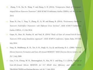 11. Zhang, Y. B., Xu, H., Wang, Y. and Zhang, S. D. (2014), “Comparative Study of Triangualr-
shaped Silicon Nanowire Transistor”, IEEE ICSICT Conference, Guilin, CHINA, vol. 49, 1-3, Oct
2014.
12. Xuan, H., Fan, J., Yang, Y., Zhang, H., Li, M. and Huang, R. (2014), “Performance Studies in
Nanowire Field-Effect Transistors with Different Cross Sections”, IEEE ICSICT Conference,
Guilin, CHINA, 1-3, Oct 2014.
13. Gupta, R., Dass, D., Prasher, R. and Vaid, R. (2014) “Study of Gate all around lnAs/Si based
Nanowire FETs using Simulation Approach”, IEEE ICSPCT conference, Ajmer, India, 557-560,
July 2014.
14. Yang, B., Buddharaju, K. D., Teo, S. H., Singh, G., Lo, Q. and Kwong, D. L. (2008) “Vertical
Silicon-Nanowire Formation and Gate-All-Around MOSFET,” IEEE Electron Device Letters, vol.
29, 7, July 2008.
15. Liao, Y. B., Chiang, M. H., Damrongplasit, N., Hsu, W. C. and King, T. J. (2014), “Design of
Gate-All-Around Silicon MOSFETs for 6-T SRAM Area Efﬁciency and Yield”, IEEE
TRANSACTIONS on Electron Devices, vol. 61, 7, July 2014.
 