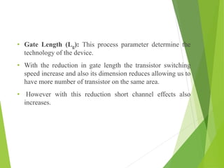 • Gate Length (Lg): This process parameter determine the
technology of the device.
• With the reduction in gate length the transistor switching
speed increase and also its dimension reduces allowing us to
have more number of transistor on the same area.
• However with this reduction short channel effects also
increases.
 