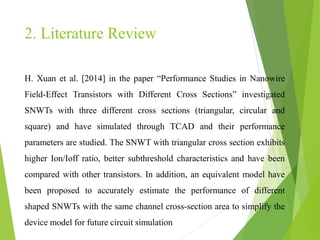 2. Literature Review
H. Xuan et al. [2014] in the paper “Performance Studies in Nanowire
Field-Effect Transistors with Different Cross Sections” investigated
SNWTs with three different cross sections (triangular, circular and
square) and have simulated through TCAD and their performance
parameters are studied. The SNWT with triangular cross section exhibits
higher Ion/Ioff ratio, better subthreshold characteristics and have been
compared with other transistors. In addition, an equivalent model have
been proposed to accurately estimate the performance of different
shaped SNWTs with the same channel cross-section area to simplify the
device model for future circuit simulation
 