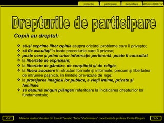 să-şi exprime liber opinia  asupra oricărei probleme care îi priveşte;   să fie ascultaţi  în toate procedurile care îi privesc;   poate cere şi primi orice informaţie pertinentă ,  poate fi consultat   la  libertate de exprimare ;   la  libertate de gândire, de conştiinţă şi de religie ;   la  libera asociere  în structuri formale şi informale, precum şi libertatea de întrunire paşnică, în limitele prevăzute de lege;  la  protejarea imaginii lor publice ,  a vieţii intime, private şi familiale ;   să depună singuri plângeri  referitoare la încălcarea drepturilor lor fundamentale;   Drepturile de participare  Copiii au dreptul : 