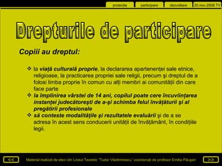 la  viaţă culturală proprie , la declararea apartenenţei sale etnice, religioase, la practicarea propriei sale religii, precum şi dreptul de a folosi limba proprie în comun cu alţi membri ai comunităţii din care face parte la împlinirea vârstei de 14 ani, copilul poate cere încuviinţarea instanţei judecătoreşti de a-şi schimba felul învăţăturii şi al pregătirii profesionale să conteste modalităţile şi rezultatele evaluării  şi de a se adresa în acest sens conducerii unităţii de învăţământ, în condiţiile legii. Drepturile de participare  Copiii au dreptul : 
