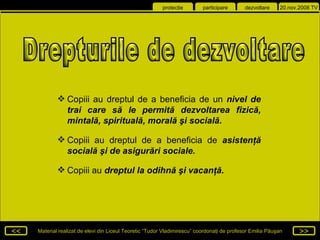Copiii au dreptul de a beneficia de un  nivel de trai care să le permită dezvoltarea fizică, mintală, spirituală, morală şi socială . Copiii au dreptul de a beneficia de  asistenţă socială şi de asigurări sociale . Copiii au  dreptul la odihnă şi vacanţă . Drepturile de dezvoltare 