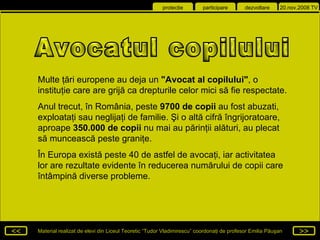 Multe ţări europene au deja un  &quot;Avocat al copilului&quot; , o instituţie care are grijă ca drepturile celor mici să fie respectate.  Anul trecut, în România, peste  9700 de copii  au fost abuzati, exploataţi sau neglijaţi de familie. Şi o altă cifră îngrijoratoare, aproape  350.000 de copii  nu mai au părinţii alături, au plecat să muncească peste graniţe.  În Europa există peste 40 de astfel de avocaţi, iar activitatea lor are rezultate evidente în reducerea numărului de copii care întâmpină diverse probleme.  Avocatul copilului 
