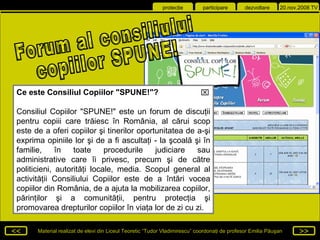 Forum al consiliului copiilor SPUNE! Ce este Consiliul Copiilor &quot;SPUNE!&quot;? Consiliul Copiilor &quot;SPUNE!&quot; este un forum de discuţii pentru copiii care trăiesc în România, al cărui scop este de a oferi copiilor şi tinerilor oportunitatea de a-şi exprima opiniile lor şi de a fi ascultaţi - la şcoală şi în familie, în toate procedurile judiciare sau administrative care îi privesc, precum şi de către politicieni, autorităţi locale, media. Scopul general al activităţii Consiliului Copiilor este de a întări vocea copiilor din România, de a ajuta la mobilizarea copiilor, părinţilor şi a comunităţii, pentru protecţia şi promovarea drepturilor copiilor în viaţa lor de zi cu zi.  