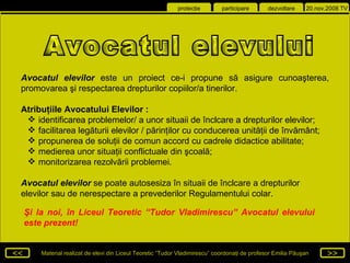 Şi la noi, în Liceul Teoretic  “Tudor Vladimirescu”  Avocatul elevului este prezent! Avocatul elevilor  este un proiect ce-i propune s ă  asigure cunoa ş terea, promovarea  ş i   respectarea drepturilor copiilor/a tinerilor . Atribu ţ iile Avocatului Elevilor : i dentificarea problemelor/ a unor situaii de înclcare a drepturilor elevilor; f acilitarea leg ă turii elevilor / p ă rin ţ ilor cu conducerea unit ăţ ii de înv ă mânt; p ropunerea de solu ţ ii de comun accord cu cadrele didactice abilitate; m edierea unor situa ţ ii conflictuale din  ş coal ă ; m onitorizarea rezolv ă rii problemei. Avocatul elevilor  se poate autosesiza în situaii de înclcare a drepturilor elevilor sau de   nerespectare a prevederilor Regulamentului colar. Avocatul elevului 