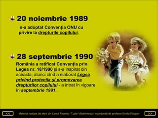 20 noiembrie 1989  s-a adoptat Convenţia ONU   cu privire la   drepturile copilului .  România a ratificat Convenţia prin Legea nr. 18/1990  şi s-a inspirat din aceasta, atunci cînd a elaborat  Legea privind protecţia şi promovarea drepturilor copilului  -  a intrat în vigoare în  septembrie 1991 .  28 septembrie 1990 