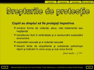 Drepturile de protecţie  Copiii au dreptul  să fie protejaţi  împotriva : oricăror forme de violenţă, abuz, rele tratamente sau neglijenţă transferului ilicit în străinătate şi a nereturnării exploatării economice  exploatării sexuale şi a violenţei sexuale folosirii ilicite de stupefiante şi substanţe psihotrope răpirii şi traficării în orice scop şi sub orice formă [mai multe …]  >>  