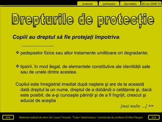 Drepturile de protecţie  Copiii au dreptul  să fie protejaţi  împotriva : …………………… pedepselor fizice sau altor tratamente umilitoare ori degradante; lipsirii, în mod ilegal, de elementele constitutive ale identităţii sale sau de unele dintre acestea. Copilul este înregistrat imediat după naştere şi are de la această dată dreptul la un nume, dreptul de a dobândi o cetăţenie şi, dacă este posibil, de a-şi cunoaşte părinţii şi de a fi îngrijit, crescut şi educat de aceştia [mai multe …]  >> 