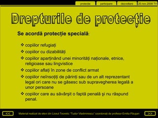 Drepturile de protecţie  Se acordă protecţie specială : copiilor refugiaţi copiilor cu dizabilităţi  copiilor aparţinând unei minorităţi naţionale, etnice, religioase sau lingvistice  copiilor aflaţi în zone de conflict armat copiilor neînsoţiţi de părinţi sau de un alt reprezentant legal ori care nu se găsesc sub supravegherea legală a unor persoane copiilor care au săvârşit o faptă penală şi nu răspund penal .   