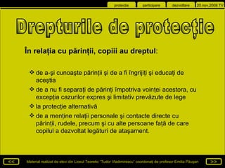 Drepturile de protecţie  În relaţia cu părinţii, copiii au dreptul : de a-şi cunoaşte părinţii şi de a fi îngrijiţi şi educaţi de aceştia de a nu fi separaţi de părinţi împotriva voinţei acestora, cu excepţia cazurilor expres şi limitativ prevăzute de lege   la protecţie alternativă de a menţine relaţii personale şi contacte directe cu părinţii, rudele, precum şi cu alte persoane faţă de care copilul a dezvoltat legături de ataşament .   