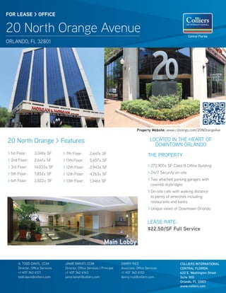 FOR LEASE > OFFICE


20 North Orange Avenue                                                                                                  Central Florida
ORLANDO, FL 32801




                                                                                      Property Website: www.cilistings.com/20NOrangeAve


20 North Orange > Features                                                                      LOCATED IN THE HEART OF
                                                                                                  DOWNTOWN ORLANDO
> 1st Floor:      3,348± SF       > 7th Floor:       2,641± SF                                THE PROPERTY
> 2nd Floor:      2,641± SF       > 11th Floor:      5,457± SF
> 3rd Floor:      14,033± SF      > 12th Floor:      2,943± SF                                > 272,905± SF Class B Office Building

> 5th Floor:      7,832± SF       > 12th Floor:      4,763± SF                                > 24/7 Security on-site

> 6th Floor:      2,822± SF       > 13th Floor:      1,346± SF                                > Two attached parking garages with
                                                                                                covered skybridges
                                                                                              > On-site cafe with walking distance
                                                                                                to plenty of amenities including
                                                                                                restaurants and banks
                                                                                              > Unique views of Downtown Orlando


                                                                                              LEASE RATE:
                                                                                              $22.50/SF Full Service

                                                                Main Lobby


      A. TODD DAVIS, CCIM          JAMIE BARATI, CCIM                      DANNY RICE                            COLLIERS INTERNATIONAL
      Director, Office Services    Director, Office Services | Principal   Associate, Office Services            CENTRAL FLORIDA
      +1 407 362 6121              +1 407 362 6163                         +1 407 362 6153                       622 E. Washington Street
      todd.davis@colliers.com      jamie.barati@colliers.com               danny.rice@colliers.com               Suite 300
                                                                                                                 Orlando, FL 32801
                                                                                                                 www.colliers.com
 