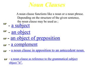 Noun Clauses
     A noun clause functions like a noun or a noun phrase.
     Depending on the structure of the given sentence,
     the noun clause may be used as ;
- a subject
- an object
- an object of preposition
- a complement
- a noun clause in apposition to an antecedent noun.

- a noun clause as reference to the grammatical subject
object "it".
 