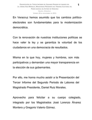 PRESENTACIÓN DEL TERCER INFORME DEL SEGUNDO PERIODO DE LABORES DEL
LIC. DANIEL RUIZ MORALES, MAGISTRADO PRESIDENTE DEL TRIBUNAL ELECTORAL DEL
PODER JUDICIAL DEL ESTADO DE VERACRUZ
XALAPA, VERACRUZ.
VIERNES 20 DE NOVIEMBRE DE 2015
En Veracruz hemos asumido que los cambios político-
electorales son fundamentales para la modernización
democrática.
Con la renovación de nuestras instituciones políticas se
hace valer la ley y se garantiza la voluntad de los
ciudadanos en una democracia de resultados.
Misma en la que hoy, mujeres y hombres, son más
participativos y demandan una mayor transparencia en
la elección de sus gobernantes.
Por ello, me honra mucho asistir a la Presentación del
Tercer Informe del Segundo Periodo de Labores del
Magistrado Presidente, Daniel Ruiz Morales.
Aprovecho para felicitar a su cuerpo colegiado,
integrado por los Magistrados José Lorenzo Álvarez
Montero y Gregorio Valerio Gómez.
1
 