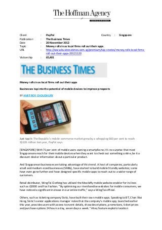 Client           :    PayPal                                         Country : Singapore
Publication      :    The Business Times
Date             :    20 November 2012
Topic            :    Money rolls in as local firms roll out their apps
URL              :    http://www.businesstimes.com.sg/premium/top-stories/money-rolls-local-firms-
                      roll-out-their-apps-20121120
Visitorship      :    65,401




Money rolls in as local firms roll out their apps

Businesses tap into the potential of mobile devices to improve prospects

BY AMIT ROY CHOUDHURY




Just tap it: The Republic's mobile commerce market grew by a whopping 660 per cent to reach
S$328 million last year, PayPal says.

[SINGAPORE] With 71 per cent of mobile users owning a smartphone, it's no surprise that most
Singaporeans reach for their mobile devices when they want to check out something online, be it a
discount deal or information about a particular product.

And Singaporean businesses are taking advantage of this trend. A host of companies, particularly
small and medium-sized businesses (SMBs), have started to build mobile friendly websites; some
have even gone further and have designed specific mobile apps to reach out to a wider range of
customers.

Retail distributor, WingTai Clothing has utilised the Moobifly mobile website enabler for its lines
such as G2000 and Fox Fashion. "By optimising our merchandise websites for mobile consumers, we
have noticed a significant increase in our online traffic," says a WingTai official.

Others, such as ticketing company Sistic, have built their own mobile apps. Speaking to BT, Chan Wai
Hong, Sistic's senior applications manager notes that the company's mobile app, launched earlier
this year, provides users with access to event details, show descriptions, promotions, ticket prices
and purchase options 24 hours a day, seven days a week. "A key feature exploits location
 