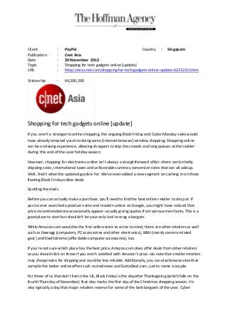 Client            :   PayPal                                     Country : Singapore
Publication       :   Cnet Asia
Date              :   20 November 2012
Topic             :   Shopping for tech gadgets online [update]
URL               :   http://asia.cnet.com/shopping-for-tech-gadgets-online-update-62212313.htm

Visitorship       :   64,200,200




Shopping for tech gadgets online [update]
If you aren't a stranger to online shopping, the ongoing Black Friday and Cyber Monday sales would
have already tempted you into doing some (Internet browser) window shopping. Shopping online
can be a relaxing experience, allowing shoppers to skip the crowds and long queues at the cashier
during this end-of-the-year holiday season.

However, shopping for electronics online isn't always a straightforward affair--there can be hefty
shipping costs, international taxes and unfavorable currency conversion rates that can all add up.
Well, that's what this updated guide is for. We've even added a new segment on cashing in on those
fleeting Black Friday online deals.

Spotting the deals

Before you can actually make a purchase, you'll need to find the best online retailer to shop at. If
you've ever searched a product name and model number on Google, you might have noticed that
price recommendations occasionally appear--usually giving quotes from various merchants. This is a
good place to start but shouldn't be your only tool to snag a bargain.

While Amazon.com would be the first online store to come to mind, there are other retailers as well
such as Newegg (computers, PC accessories and other electronics), B&H (mainly camera related
gear) and DealExtreme (affordable computer accessories), too.

If you're not sure which place has the best price, Amazon.com does offer deals from other retailers
so you should click on those if you aren't satisfied with Amazon's price--do note that smaller retailers
may charge extra for shipping and could be less reliable. Additionally, you can also browse sites that
compile the better online offers such as dealnews and GottaDeal.com, just to name a couple.

For those of us that don't live in the US, Black Friday is the day after Thanksgiving (which falls on the
fourth Thursday of November) that also marks the first day of the Christmas shopping season. It's
also typically a day that major retailers reserve for some of the best bargains of the year. Cyber
 