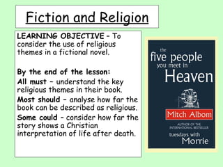LEARNING OBJECTIVE  – To consider the use of religious themes in a fictional novel. By the end of the lesson: All must –  understand the key religious themes in their book. Most should –  analyse how far the book can be described as religious. Some could  – consider how far the story shows a Christian interpretation of life after death. Fiction and Religion 