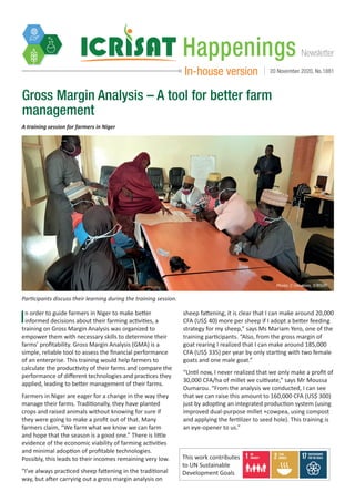 NewsletterHappenings
In-house version 20 November 2020, No.1881
Gross Margin Analysis – A tool for better farm
management
Participants discuss their learning during the training session.
Photo: C Umutoni, ICRISAT
In order to guide farmers in Niger to make better
informed decisions about their farming activities, a
training on Gross Margin Analysis was organized to
empower them with necessary skills to determine their
farms’ profitability. Gross Margin Analysis (GMA) is a
simple, reliable tool to assess the financial performance
of an enterprise. This training would help farmers to
calculate the productivity of their farms and compare the
performance of different technologies and practices they
applied, leading to better management of their farms.
Farmers in Niger are eager for a change in the way they
manage their farms. Traditionally, they have planted
crops and raised animals without knowing for sure if
they were going to make a profit out of that. Many
farmers claim, “We farm what we know we can farm
and hope that the season is a good one.” There is little
evidence of the economic viability of farming activities
and minimal adoption of profitable technologies.
Possibly, this leads to their incomes remaining very low.
“I’ve always practiced sheep fattening in the traditional
way, but after carrying out a gross margin analysis on
sheep fattening, it is clear that I can make around 20,000
CFA (US$ 40) more per sheep if I adopt a better feeding
strategy for my sheep,” says Ms Mariam Yero, one of the
training participants. “Also, from the gross margin of
goat rearing I realized that I can make around 185,000
CFA (US$ 335) per year by only starting with two female
goats and one male goat.”
“Until now, I never realized that we only make a profit of
30,000 CFA/ha of millet we cultivate,” says Mr Moussa
Oumarou. “From the analysis we conducted, I can see
that we can raise this amount to 160,000 CFA (US$ 300)
just by adopting an integrated production system (using
improved dual-purpose millet +cowpea, using compost
and applying the fertilizer to seed hole). This training is
an eye-opener to us.”
A training session for farmers in Niger
This work contributes
to UN Sustainable
Development Goals
 