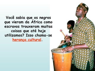 Você sabia que os negros que vieram da África como escravos trouxeram muitas coisas que até hoje utilizamos? Isso chama-se  herança cultural .  