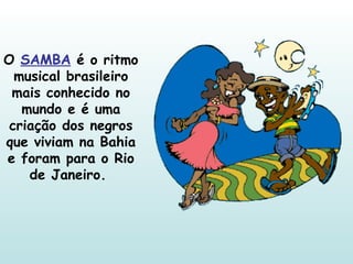 O  SAMBA  é o ritmo musical brasileiro mais conhecido no mundo e é uma criação dos negros que viviam na Bahia e foram para o Rio de Janeiro.  