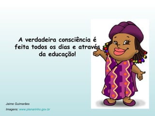 A verdadeira consciência é feita todos os dias e através da educação! Jaime Guimarães Imagens:  www.plenarinho.gov.br   