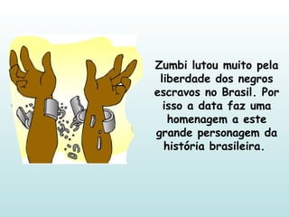 Zumbi lutou muito pela liberdade dos negros escravos no Brasil. Por isso a data faz uma homenagem a este grande personagem da história brasileira.  