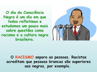 O dia da Consciência Negra é um dia em que todos refletimos e estudamos um pouco mais sobre questões como racismo e a cultura negra brasileira. O  RACISMO  separa as pessoas. Racistas acreditam que pessoas brancas são superiores aos negros, por exemplo.  